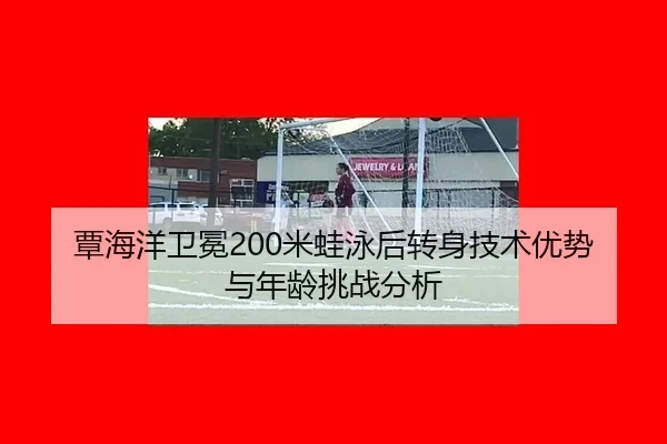 覃海洋卫冕200米蛙泳后转身技术优势与年龄挑战分析